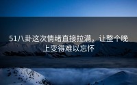 51八卦这次情绪直接拉满，让整个晚上变得难以忘怀