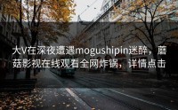 大V在深夜遭遇mogushipin迷醉，蘑菇影视在线观看全网炸锅，详情点击