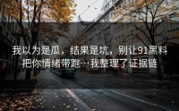 我以为是瓜，结果是坑，别让91黑料把你情绪带跑…我整理了证据链