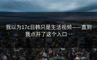 我以为17c日韩只是生活视频——直到我点开了这个入口…