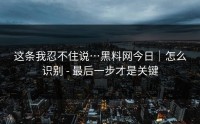 这条我忍不住说…黑料网今日｜怎么识别 - 最后一步才是关键