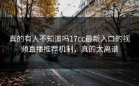 真的有人不知道吗17cc最新入口的视频直播推荐机制，真的太离谱