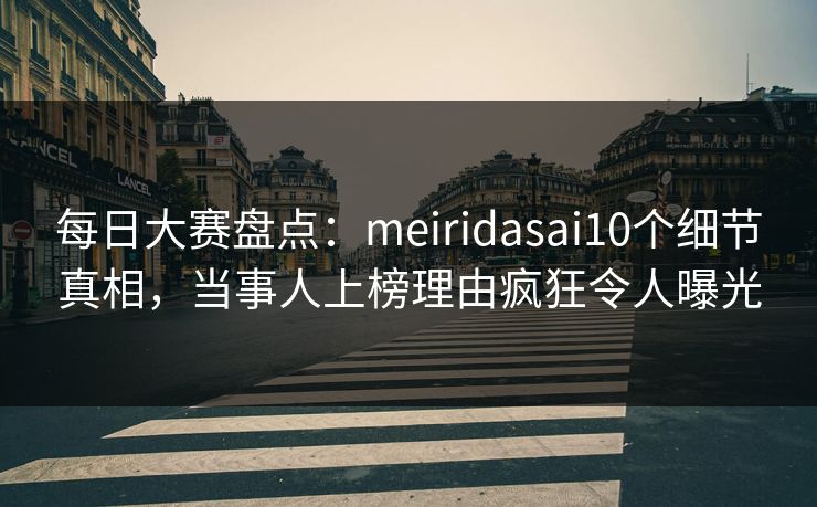 每日大赛盘点：meiridasai10个细节真相，当事人上榜理由疯狂令人曝光