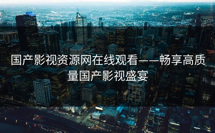 国产影视资源网在线观看——畅享高质量国产影视盛宴 国产影视资源网在线观看——畅享高质量国产影视盛宴