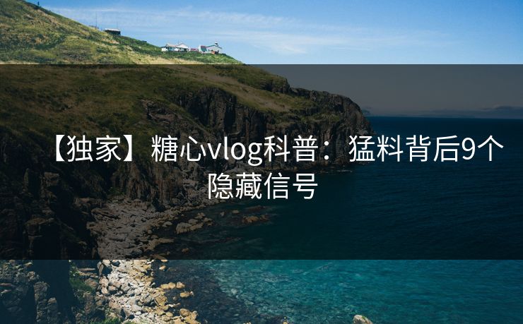 【独家】糖心vlog科普:猛料背后9个隐藏信号 【独家】糖心vlog科普:猛料背后9个隐藏信号