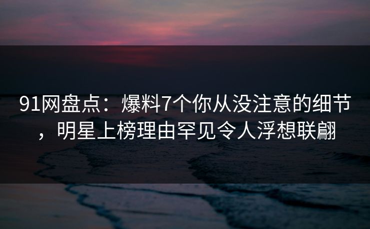 91网盘点：爆料7个你从没注意的细节，明星上榜理由罕见令人浮想联翩