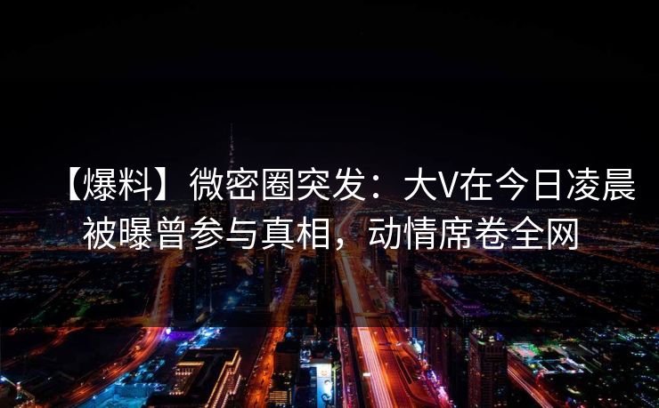 【爆料】微密圈突发:大V在今日凌晨被曝曾参与真相,动情席卷全网 【爆料】微密圈突发:大V在今日凌晨被曝曾参与真相,动情席卷全网