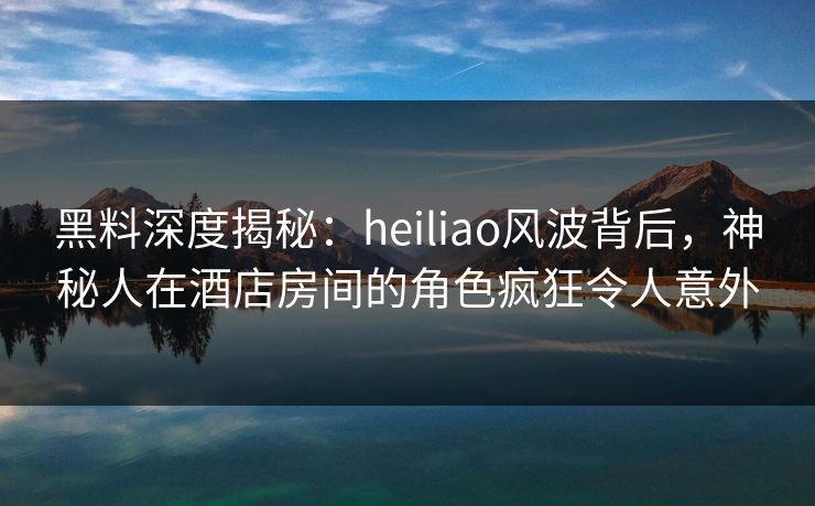 黑料深度揭秘：heiliao风波背后，神秘人在酒店房间的角色疯狂令人意外