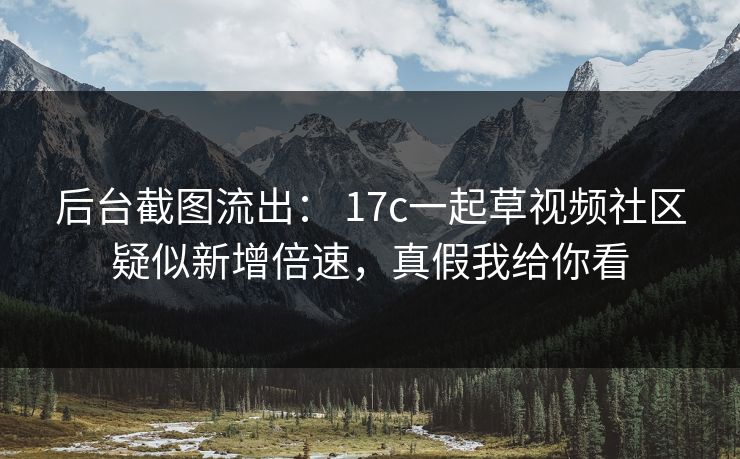 后台截图流出： 17c一起草视频社区疑似新增倍速，真假我给你看
