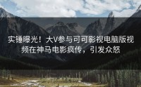 实锤曝光！大V参与可可影视电脑版视频在神马电影疯传，引发众怒