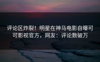 评论区炸裂！明星在神马电影自曝可可影视官方，网友：评论数破万