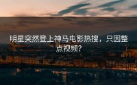 明星突然登上神马电影热搜，只因整点视频？