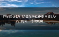 评论区炸裂！明星在神马电影自曝18AV，网友：持续刷屏