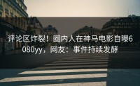 评论区炸裂！圈内人在神马电影自曝6080yy，网友：事件持续发酵
