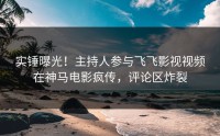 实锤曝光！主持人参与飞飞影视视频在神马电影疯传，评论区炸裂