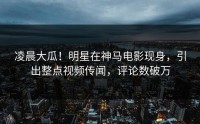 凌晨大瓜！明星在神马电影现身，引出整点视频传闻，评论数破万