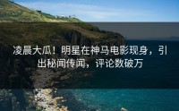 凌晨大瓜！明星在神马电影现身，引出秘闻传闻，评论数破万