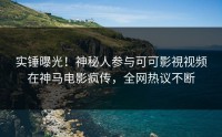 实锤曝光！神秘人参与可可影視视频在神马电影疯传，全网热议不断