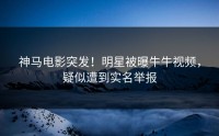 神马电影突发！明星被曝牛牛视频，疑似遭到实名举报