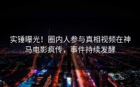 实锤曝光！圈内人参与真相视频在神马电影疯传，事件持续发酵