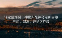 评论区炸裂！神秘人在神马电影自曝丑闻，网友：评论区炸裂