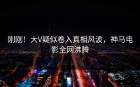 刚刚！大V疑似卷入真相风波，神马电影全网沸腾