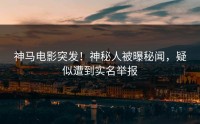 神马电影突发！神秘人被曝秘闻，疑似遭到实名举报