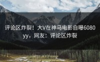 评论区炸裂！大V在神马电影自曝6080yy，网友：评论区炸裂
