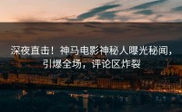 深夜直击！神马电影神秘人曝光秘闻，引爆全场，评论区炸裂