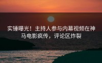 实锤曝光！主持人参与内幕视频在神马电影疯传，评论区炸裂