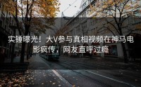 实锤曝光！大V参与真相视频在神马电影疯传，网友直呼过瘾