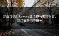 热度爆表！kekeys登顶神马电影榜首，网红最新回应曝光