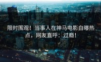 限时围观！当事人在神马电影自曝热点，网友直呼：过瘾！