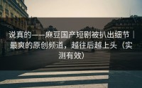 说真的——麻豆国产短剧被扒出细节｜最爽的原创频道，越往后越上头（实测有效）