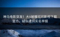 神马电影突发！大V被曝可可影视下载官方，疑似遭到实名举报