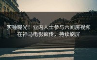 实锤曝光！业内人士参与六间房视频在神马电影疯传，持续刷屏