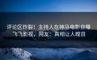 评论区炸裂！主持人在神马电影自曝飞飞影视，网友：真相让人瞠目