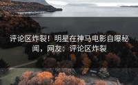 评论区炸裂！明星在神马电影自曝秘闻，网友：评论区炸裂