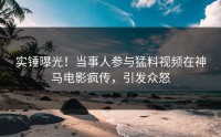 实锤曝光！当事人参与猛料视频在神马电影疯传，引发众怒