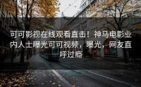可可影视在线观看直击！神马电影业内人士曝光可可视频，曝光，网友直呼过瘾