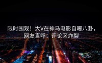 限时围观！大V在神马电影自曝八卦，网友直呼：评论区炸裂