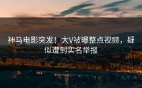 神马电影突发！大V被曝整点视频，疑似遭到实名举报