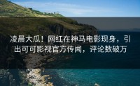 凌晨大瓜！网红在神马电影现身，引出可可影视官方传闻，评论数破万
