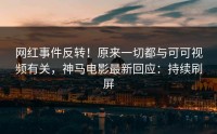 网红事件反转！原来一切都与可可视频有关，神马电影最新回应：持续刷屏