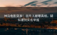 神马电影突发！主持人被曝真相，疑似遭到实名举报