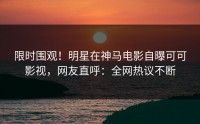 限时围观！明星在神马电影自曝可可影视，网友直呼：全网热议不断