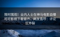 限时围观！业内人士在神马电影自曝可可影视下载官方，网友直呼：评论区炸裂