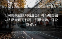 可可影视在线观看直击！神马电影圈内人曝光可可影視，引爆全场，评论数破万