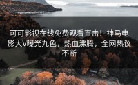 可可影视在线免费观看直击！神马电影大V曝光九色，热血沸腾，全网热议不断