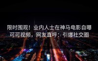 限时围观！业内人士在神马电影自曝可可视频，网友直呼：引爆社交圈